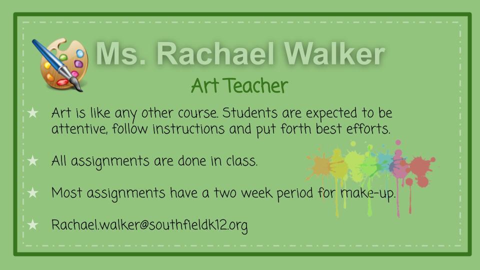 Ms. Rachael Walker - Art Teacher. Art is like any other course. Students are expected to be attentive, follow instructions and put forth best efforts. All assignments are done in class. Most assignments have a two week period for make-ups. Rachael Walker@Southfieldk12.org