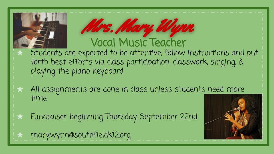 Mrs. Mary Wynn - Vocal Music Teacher. Students are expected to be attentive, follow instructions and put forth best efforts via class participation, classwork, singing, and playing the piano keyboard. All assignments are done in class unless students need more time. Fundraiser beginning Thursday, September 22. mary.wynn@southfieldk12.org